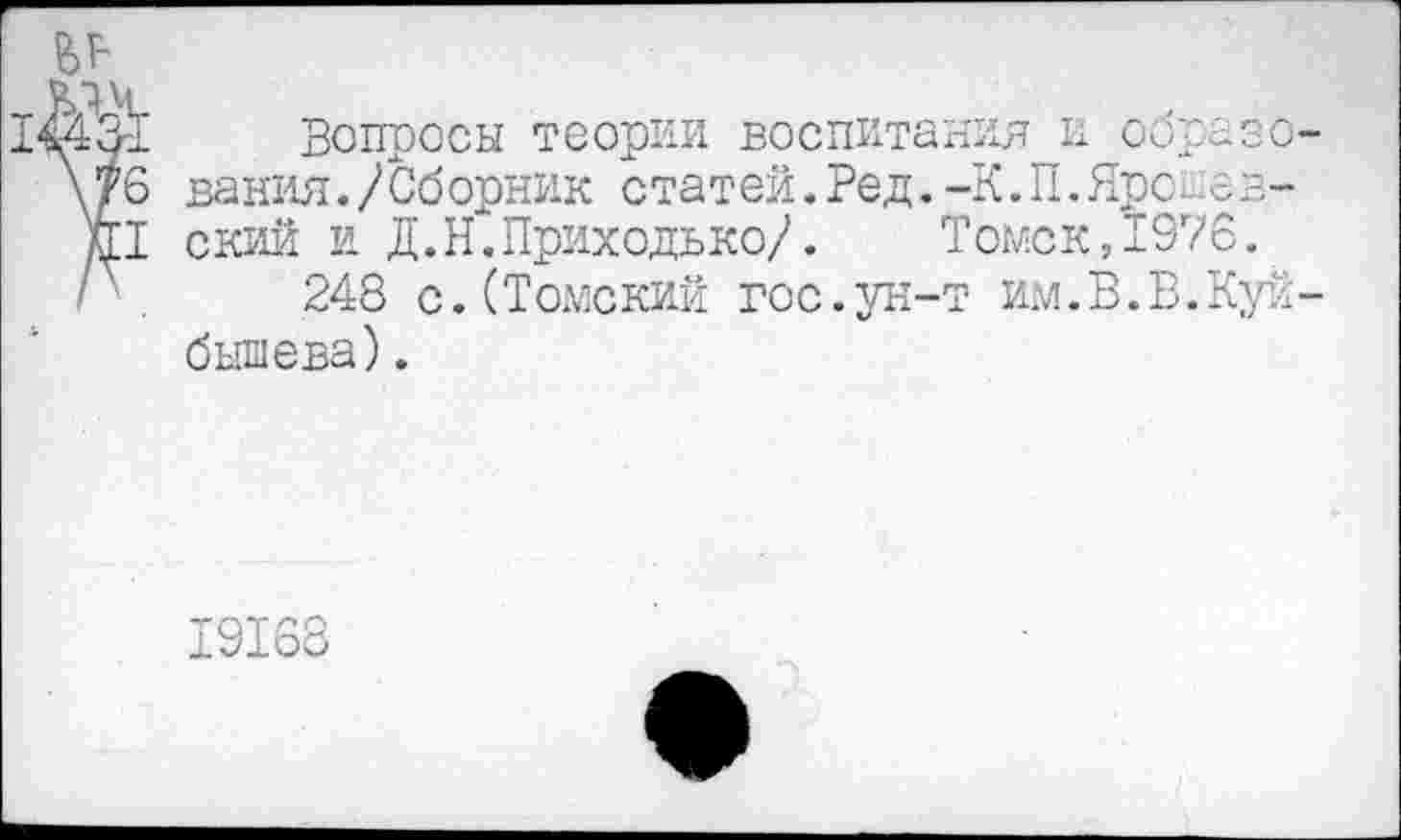 ﻿
£ЛК
Вопросы теории воспитания и оора \?6 вания./Сборник статей.Ред.-К.П.Ярс...е л11 ский и Д.Н.Приходько/.	Томск, 1976.
248 с.(Томский гос.ун-т им.В.В.Куйбышева) .
19168